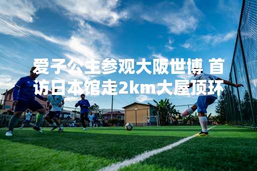 爱子公主参观大阪世博 首访日本馆走2km大屋顶环