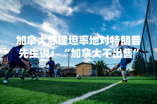 加拿大总理坦率地对特朗普先生说：“加拿大不出售”