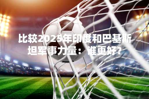 比较2025年印度和巴基斯坦军事力量：谁更好？