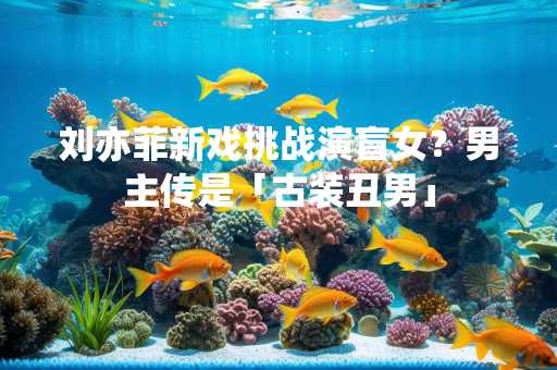 刘亦菲新戏挑战演盲女？男主传是「古装丑男」