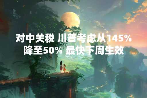 对中关税 川普考虑从145%降至50% 最快下周生效