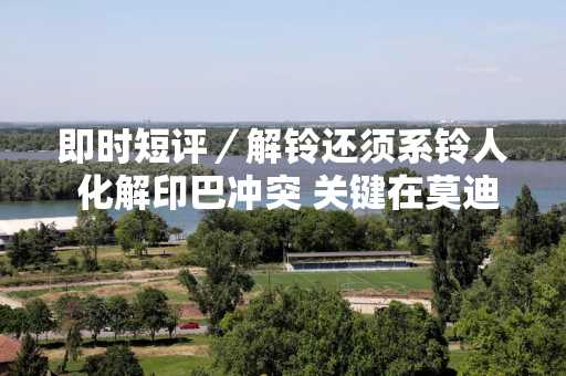 即时短评／解铃还须系铃人 化解印巴冲突 关键在莫迪