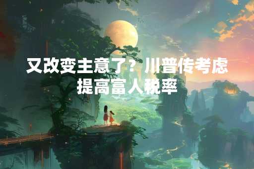 又改变主意了？川普传考虑提高富人税率