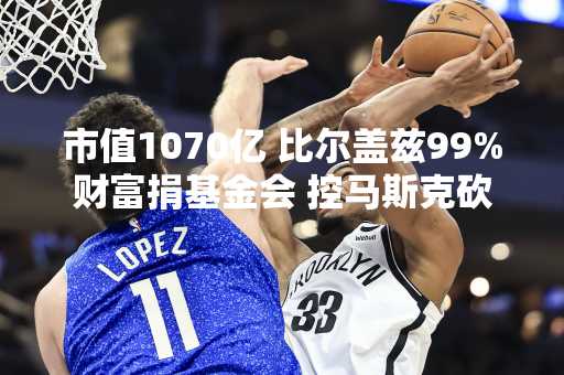 市值1070亿 比尔盖兹99%财富捐基金会 控马斯克砍外援