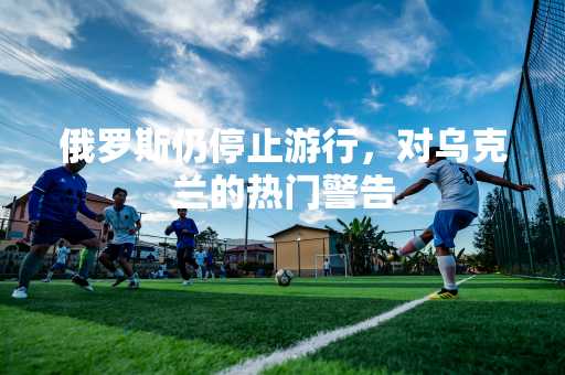 俄罗斯仍停止游行，对乌克兰的热门警告