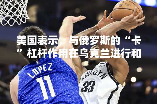 美国表示，与俄罗斯的“卡”杠杆作用在乌克兰进行和平谈判