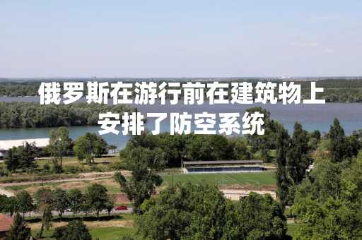 俄罗斯在游行前在建筑物上安排了防空系统