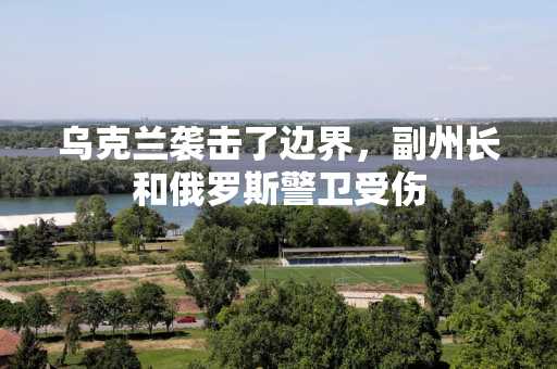 乌克兰袭击了边界，副州长和俄罗斯警卫受伤