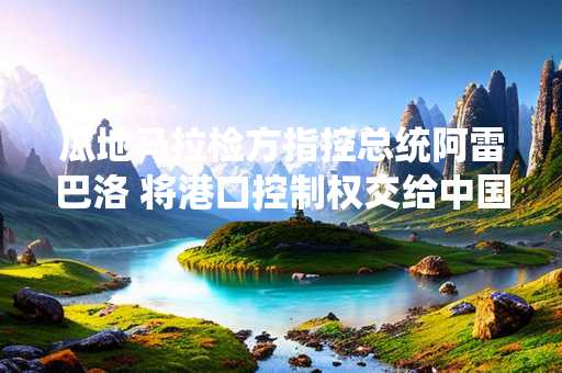 瓜地马拉检方指控总统阿雷巴洛 将港口控制权交给中国