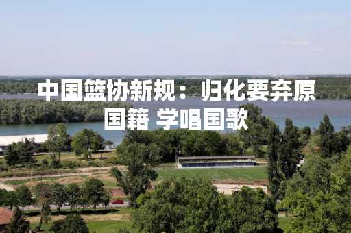 中国篮协新规：归化要弃原国籍 学唱国歌