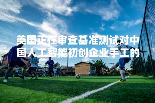 美国正在审查基准测试对中国人工智能初创企业手工的投资