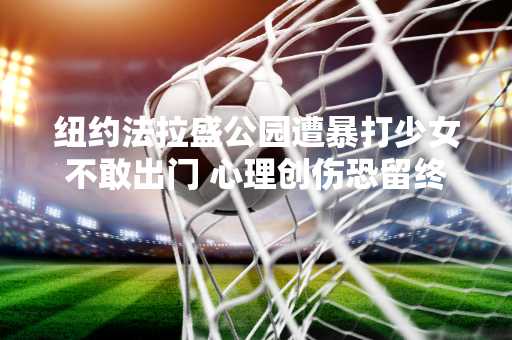 纽约法拉盛公园遭暴打少女不敢出门 心理创伤恐留终身