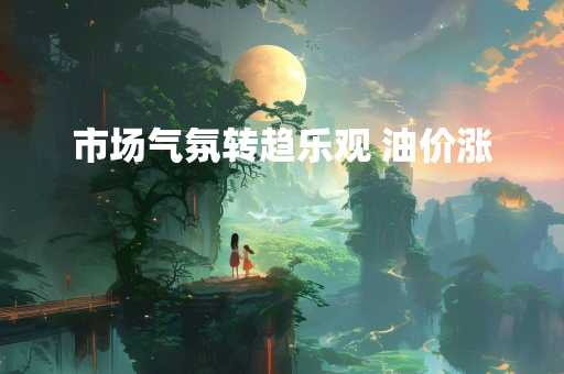 市场气氛转趋乐观 油价涨