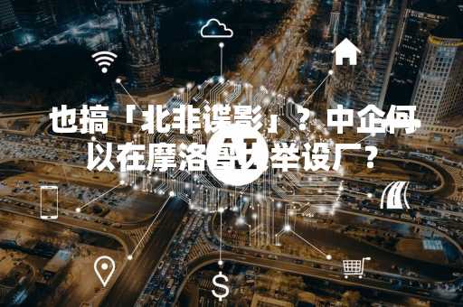 也搞「北非谍影」？中企何以在摩洛哥大举设厂？