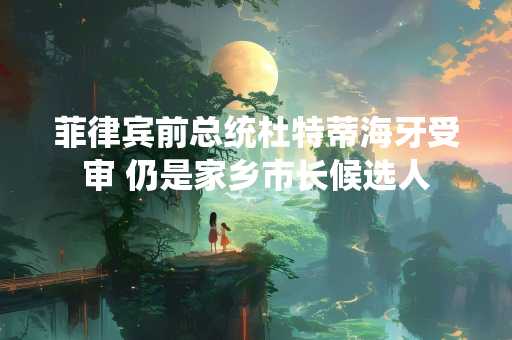 菲律宾前总统杜特蒂海牙受审 仍是家乡市长候选人