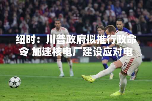 纽时：川普政府拟推行政命令 加速核电厂建设应对电力需求
