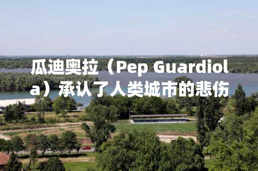 瓜迪奥拉（Pep Guardiola）承认了人类城市的悲伤事实