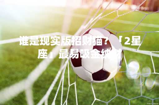 谁是现实版招财猫？「2星座」最易吸金纳财