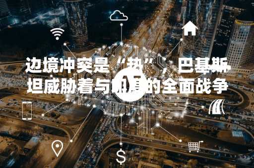 边境冲突是“热”，巴基斯坦威胁着与印度的全面战争