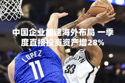 中国企业加速海外布局 一季度直接投资资产增28%