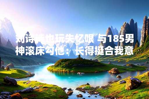 刘诗诗也玩失忆哏 与185男神滚床勾他：长得挺合我意