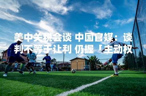 美中关税会谈 中国官媒：谈判不等于让利 仍握「主动权」