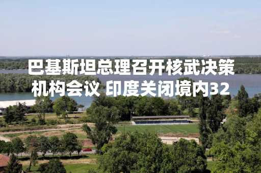 巴基斯坦总理召开核武决策机构会议 印度关闭境内32座机场