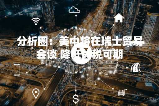 分析圈：美中将在瑞士贸易会谈 降低关税可期