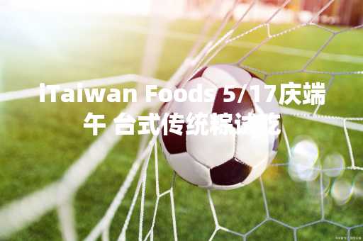 iTaiwan Foods 5/17庆端午 台式传统粽试吃