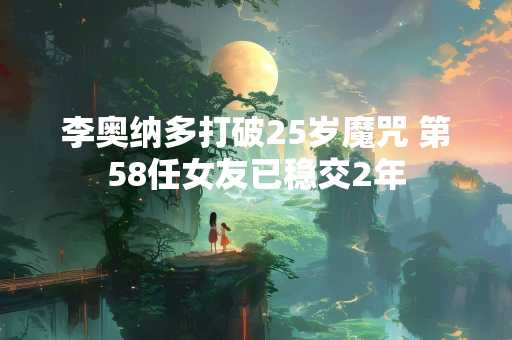 李奥纳多打破25岁魔咒 第58任女友已稳交2年