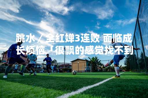 跳水／全红婵3连败 面临成长烦恼「很飘的感觉找不到了」
