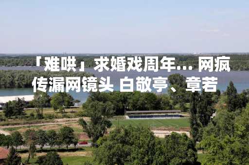 「难哄」求婚戏周年… 网疯传漏网镜头 白敬亭、章若楠「戏外甜出汁」