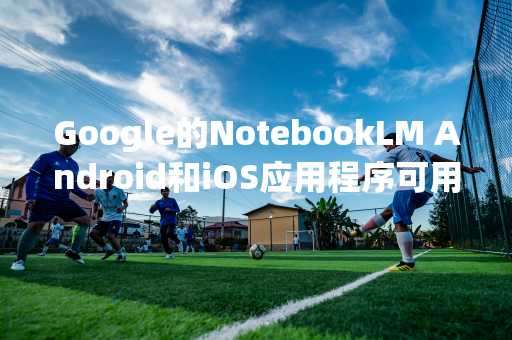 Google的NotebookLM Android和iOS应用程序可用于预订