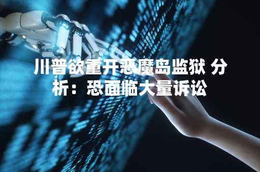 川普欲重开恶魔岛监狱 分析：恐面临大量诉讼