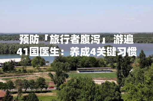 预防「旅行者腹泻」 游遍41国医生：养成4关键习惯