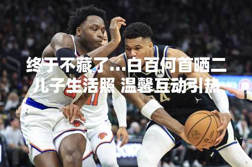 终于不藏了…白百何首晒二儿子生活照 温馨互动引热议