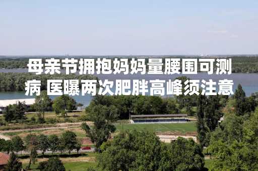 母亲节拥抱妈妈量腰围可测病 医曝两次肥胖高峰须注意