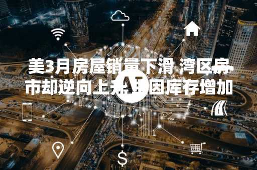 美3月房屋销量下滑 湾区房市却逆向上升 主因库存增加