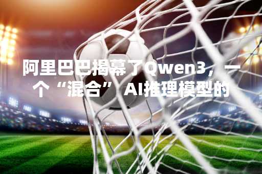 阿里巴巴揭幕了Qwen3，一个“混合” AI推理模型的家族