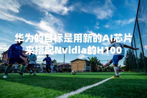 华为的目标是用新的AI芯片来搭配Nvidia的H100
