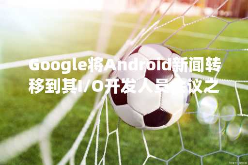 Google将Android新闻转移到其I/O开发人员会议之前的虚拟活动