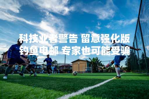 科技业者警告 留意强化版钓鱼电邮 专家也可能受骗