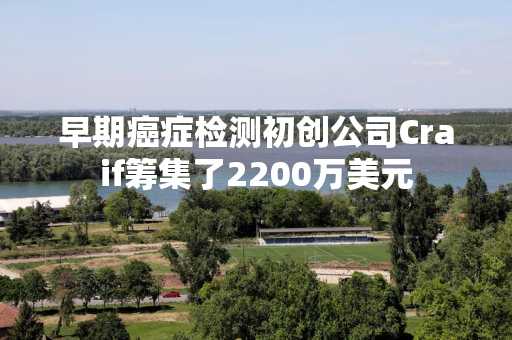 早期癌症检测初创公司Craif筹集了2200万美元