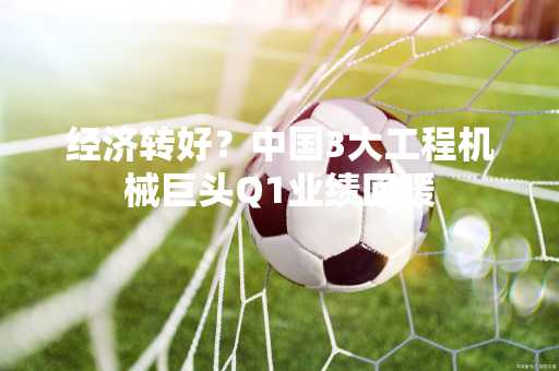 经济转好？中国3大工程机械巨头Q1业绩回暖