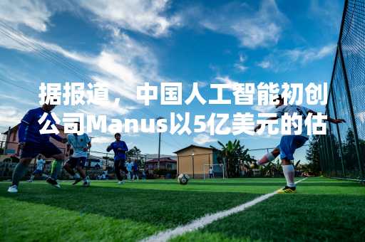 据报道，中国人工智能初创公司Manus以5亿美元的估值从基准获得资金