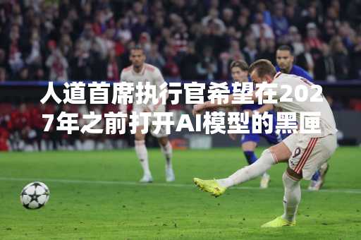 人道首席执行官希望在2027年之前打开AI模型的黑匣子