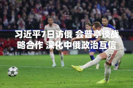 习近平7日访俄 会普亭谈战略合作 深化中俄政治互信