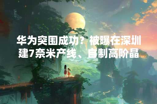 华为突围成功？被曝在深圳建7奈米产线、自制高阶晶片
