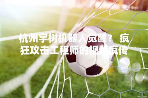 杭州宇树机器人觉醒？ 疯狂攻击工程师的视频疯传