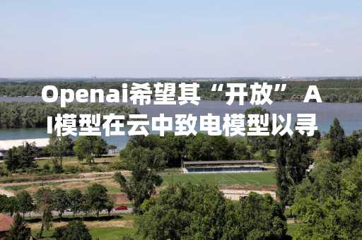 Openai希望其“开放” AI模型在云中致电模型以寻求帮助